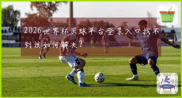 2026世界杯买球平台登录入口找不到该如何解决？