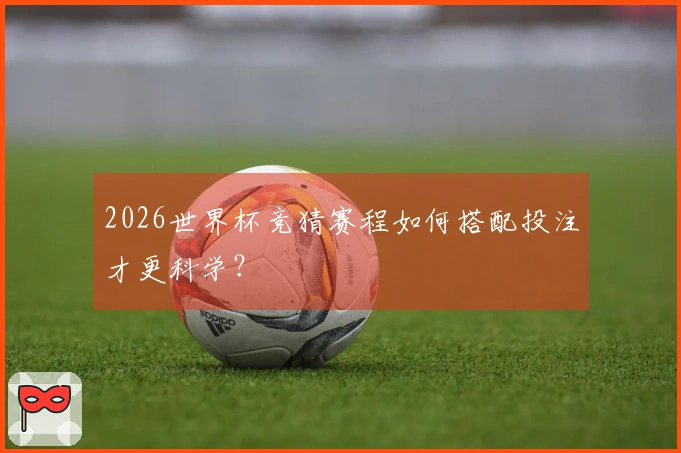 2026世界杯竞猜赛程如何搭配投注才更科学？