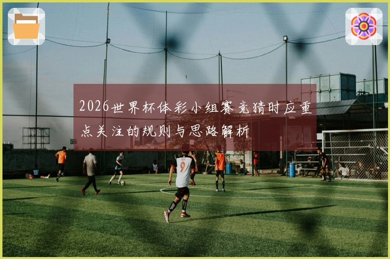 2026世界杯体彩小组赛竞猜时应重点关注的规则与思路解析