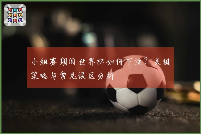 小组赛期间世界杯如何下注？关键策略与常见误区分析