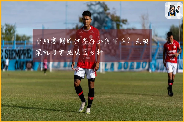 小组赛期间世界杯如何下注？关键策略与常见误区分析